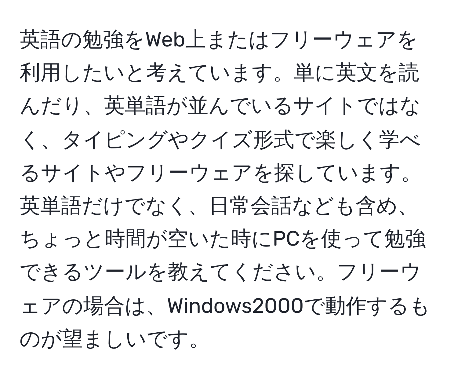 英語の勉強をWeb上またはフリーウェアを利用したいと考えています。単に英文を読んだり、英単語が並んでいるサイトではなく、タイピングやクイズ形式で楽しく学べるサイトやフリーウェアを探しています。英単語だけでなく、日常会話なども含め、ちょっと時間が空いた時にPCを使って勉強できるツールを教えてください。フリーウェアの場合は、Windows2000で動作するものが望ましいです。