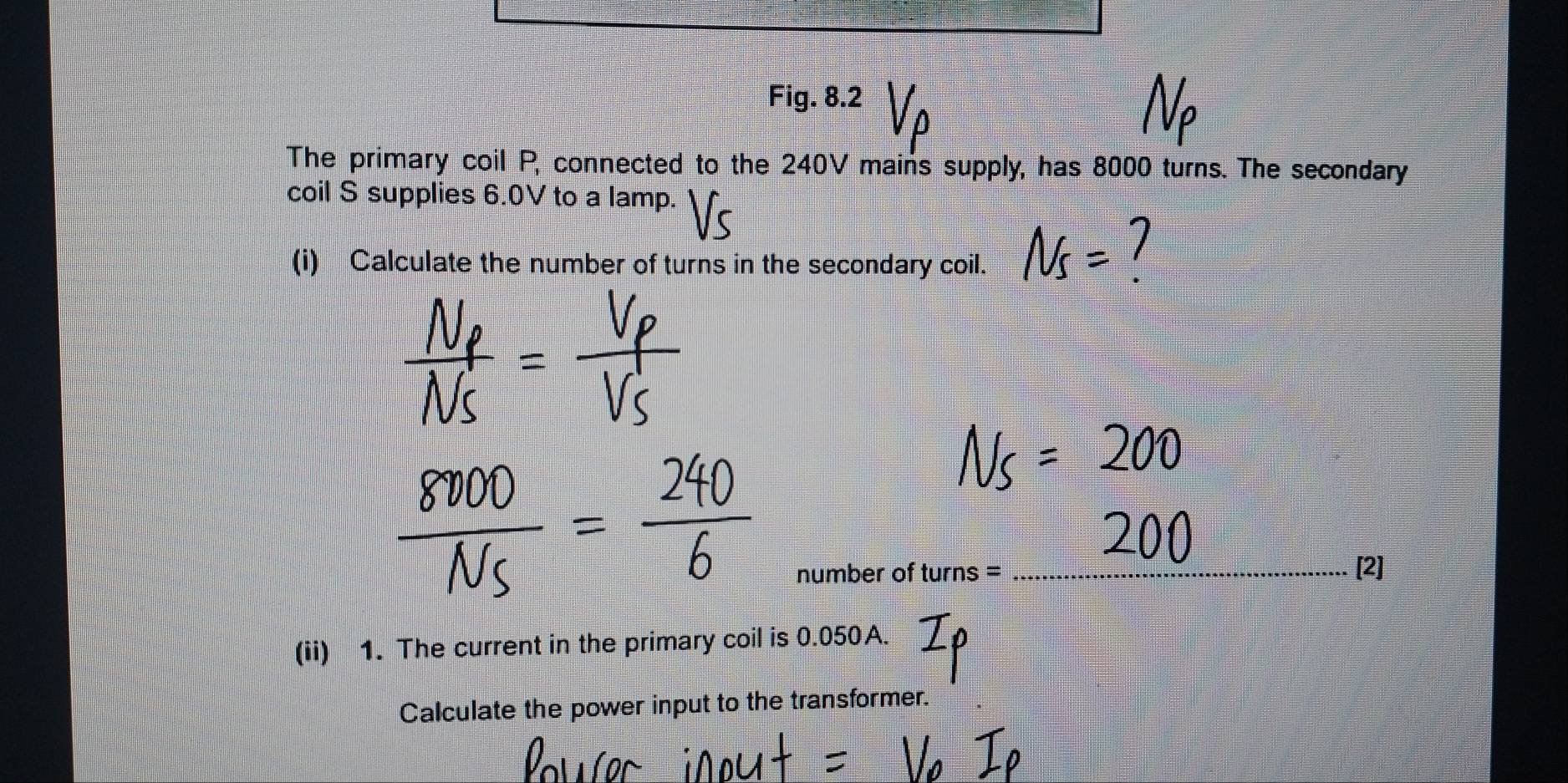 Fig. 8.2 
The primary coil P, connected to the 240V mains supply, has 8000 turns. The secondary 
coil S supplies 6.0V to a lamp. 
(i) Calculate the number of turns in the secondary coil. 
number of turns = _[2] 
(ii) 1. The current in the primary coil is 0.050A. 
Calculate the power input to the transformer.