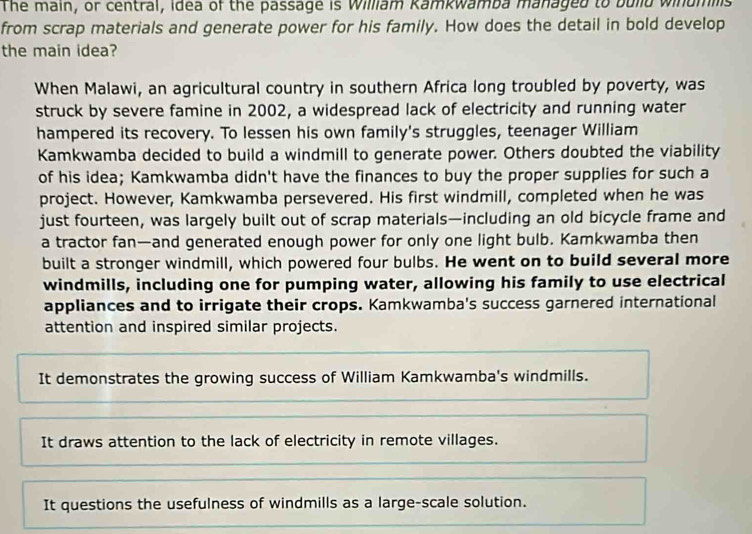 The main, or central, Idea of the passage is William Kamkwamba managed to bulld winumilis
from scrap materials and generate power for his family. How does the detail in bold develop
the main idea?
When Malawi, an agricultural country in southern Africa long troubled by poverty, was
struck by severe famine in 2002, a widespread lack of electricity and running water
hampered its recovery. To lessen his own family's struggles, teenager William
Kamkwamba decided to build a windmill to generate power. Others doubted the viability
of his idea; Kamkwamba didn't have the finances to buy the proper supplies for such a
project. However, Kamkwamba persevered. His first windmill, completed when he was
just fourteen, was largely built out of scrap materials—including an old bicycle frame and
a tractor fan—and generated enough power for only one light bulb. Kamkwamba then
built a stronger windmill, which powered four bulbs. He went on to build several more
windmills, including one for pumping water, allowing his family to use electrical
appliances and to irrigate their crops. Kamkwamba's success garnered international
attention and inspired similar projects.
It demonstrates the growing success of William Kamkwamba's windmills.
It draws attention to the lack of electricity in remote villages.
It questions the usefulness of windmills as a large-scale solution.