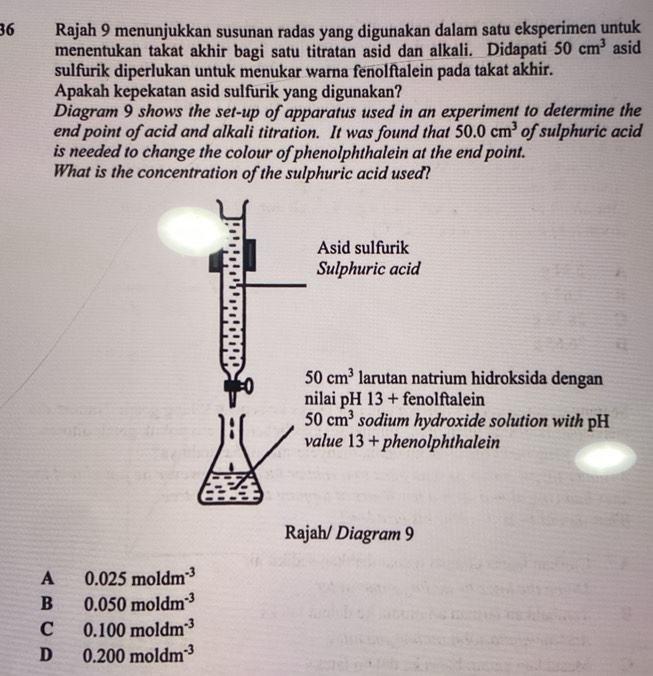 Rajah 9 menunjukkan susunan radas yang digunakan dalam satu eksperimen untuk
menentukan takat akhir bagi satu titratan asid dan alkali. Didapati 50cm^3 asid
sulfurik diperlukan untuk menukar warna fenolftalein pada takat akhir.
Apakah kepekatan asid sulfurik yang digunakan?
Diagram 9 shows the set-up of apparatus used in an experiment to determine the
end point of acid and alkali titration. It was found that 50.0cm^3 of sulphuric acid
is needed to change the colour of phenolphthalein at the end point.
What is the concentration of the sulphuric acid used?
Asid sulfurik
Sulphuric acid
50cm^3 larutan natrium hidroksida dengan
nilai pH 13 + fenolftalein
50cm^3 sodium hydroxide solution with pH
value 13 + phenolphthalein
Rajah/ Diagram 9
A 0.025moldm^(-3)
B 0.050moldm^(-3)
C 0.100moldm^(-3)
D 0.200moldm^(-3)