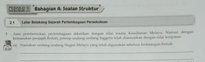 KERTAS 2 Bahagian A: Soalan Struktur 
2.1 Latar Belakang Sejarah Perlembagaan Persekutuan 
1 Asas pembentukan perlembagaan dikaitkan dengan nilai tradisi Kesultanan Melayu. Namun dengan 
kemasukan penjajah British, prinsip undang-undang Inggeris telah disesuaikan dengan nilai tempatan. 
(a) Namakan undang-undang Negeri Melayu yang telah digunakan sebelum kedatangan British. 
_ 
22-24 
_