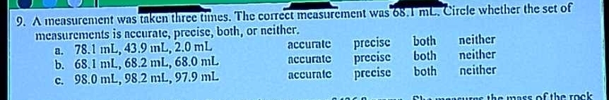 A measurement was taken three times. The correct measurement was 68.1 mL. Circle whether the set of
measurements is accurate, precise, both, or neither.
a. 78.1 mL, 43.9 mL, 2.0 mL accurate precisc both neither
b. 68.1 mL, 68.2 mL, 68.0 mL accurate precise both neither
c. 98.0 mL, 98.2 mL, 97.9 mL accurate precise both neither
wess the wass of the reok .