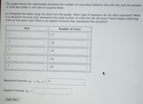 The graph shows the relationship between the number of coins Alani believes she will own and the amount 
of time she thinks it will take to acquire them. 
a. Complete the table using the data from the graph. What type of sequence do the data represent? What 
is a recursive formula that represents the total number of coins for the nth year if Alani keeps collecting 
coins at the same rate? What is an explicit formula that represents the situation? 
Recursive Formula: a_n=a_n-1+|6 _  
Explicit Formula: a_n=□
Next Part