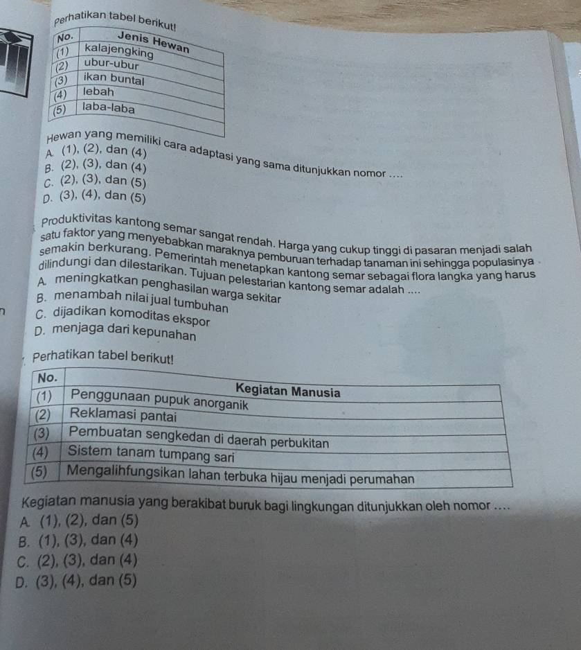 Perhatikan tabel b
A (1), (2), dan (4)
cara adaptasi yang sama ditunjukkan nomor ...
B. (2), (3), dan (4)
c. (2), (3), dan (5)
D. (3), (4), dan (5)
Produktivitas kantong semar sangat rendah. Harga yang cukup tinggi di pasaran menjadi salah
satu faktor yang menyebabkan maraknya pemburuan terhadap tanaman ini sehingga populasinya .
semakin berkurang. Pemerintah menetapkan kantong semar sebagai flora langka yang harus
dilindungi dan dilestarikan. Tujuan pelestarian kantong semar adalah ...
A. meningkatkan penghasilan warga sekitar
B. menambah nilai jual tumbuhan
C. dijadikan komoditas ekspor
D. menjaga dari kepunahan
Perhatikan tabel beri
Kegiatan manusia yang berakibat buruk bagi lingkungan ditunjukkan oleh nomor ....
A (1),(2) , dan (5)
B. (1),(3) , dan (4)
C. (2),(3) , dan (4)
D. (3),(4) , dan (5)