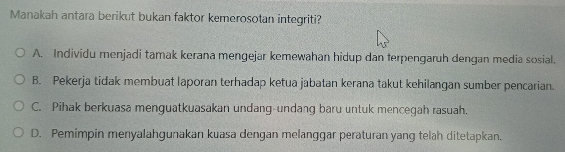 Manakah antara berikut bukan faktor kemerosotan integriti?
A. Individu menjadi tamak kerana mengejar kemewahan hidup dan terpengaruh dengan media sosial.
B. Pekerja tidak membuat laporan terhadap ketua jabatan kerana takut kehilangan sumber pencarian.
C. Pihak berkuasa menguatkuasakan undang-undang baru untuk mencegah rasuah.
D. Pemimpin menyalahgunakan kuasa dengan melanggar peraturan yang telah ditetapkan.