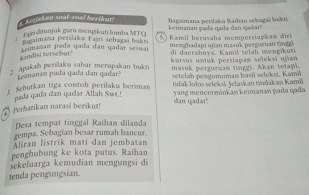 Kerjakan soal-soal berikut! 
Bagaimana perilaku Raihan sebagai bukti 
keimanan pada qada dan qadar? 
1. Fajri ditunjuk guru mengikuti lomba MTQ. 
Bagaimana perilaku Fajri sebagai bukti 5.) Kamil berusaha mempersiapkan diri 
keimanan pada qada dan qadar sesuai menghadapi ujian masuk perguruan tinggi 
kondisi tersebut? 
di daerahnya. Kamil telah mengikuti 
kursus untuk persiapan seleksi ujian 
2 Apakah perilaku sabar merupakan bukti masuk perguruan tinggi. Akan tetapi, 
keimanan pada qada dan qadar? 
setelah pengumuman hasil seleksi, Kamil 
3. Sebutkan tiga contoh perilaku beriman tidak lolos seleksi. Jelaskan tindakan Kamil 
pada qada dan qadar Allah Swt.! yang mencerminkan keimanan pada qada 
dan qadar! 
4) Perhatikan narasi berikut! 
Desa tempat tinggal Raihan dilanda 
gempa. Sebagian besar rumah hancur. 
Aliran listrik mati dan jembatan 
penghubung ke kota putus. Raihan 
sekeluarga kemudian mengungsi di 
tenda pengungsian.