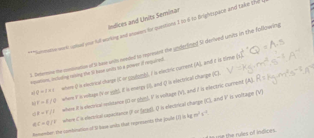 Indices and Units Seminar 
**Summotive work: uplead your full working and answers for questions 1 to 6 to Brightspace and take the l 
1. Determine te combination of SI base units needed to represent the underlined SI derived units in the following 
equations, inclusing raising the SI base units to a power if required. 
a) Q=I* t where Q is electrical charge (C or coulomb), I is electric current (A), and t is time 
(5 
b) V=E/Q where V is voltage (V or yolt), E is energy (J), and Q is electrical charge (C). 
c R=V/I where R is electrical resistance (O or ohm), V is voltage (V), and / is electric current (A). 
d C=Q/V where L is electrical capacitance (F or farad), Q is electrical charge (C), and V is voltage (V) 
Remember: the combination of SI base units that represents the joule (J) is kgm^2s^(-2). 
to use the rules of indices.