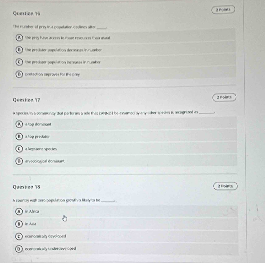 The number of prey in a population declines after _.
A the prey have access to more resources than usual
B ) the predator population decreases in number
C ) the predator population increases in number
D protection improves for the prey
Question 17 2 Points
A species in a community that performs a role that CANNOT be assumed by any other species is recognized as _.
A  a top dominant
B a top predator
a keystone species
D an ecological dominant
Question 18 2 Points
A country with zero population growth is likely to be _ .
A in Africa
B in Asia
economically developed
D economically underdeveloped