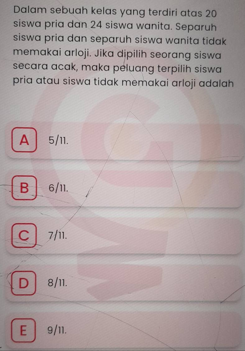 Dalam sebuah kelas yang terdiri atas 20
siswa pria dan 24 siswa wanita. Separuh
siswa pria dan separuh siswa wanita tidak .
memakai arloji. Jika dipilih seorang siswa
secara acak, maka peluang terpilih siswa
pria atau siswa tidak memakai arloji adalah
A5/11.
B 6/11.
C 7/11.
D 8/11.
E 9/11.