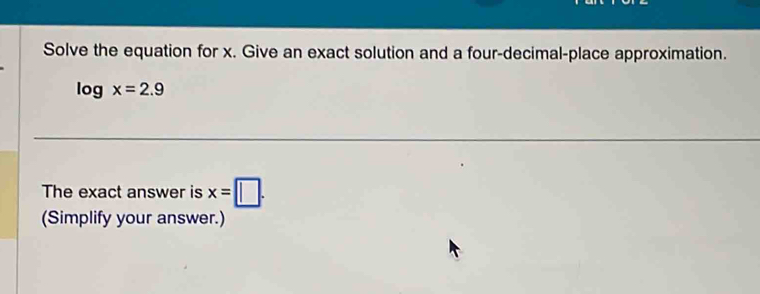 Solve the equation for x. Give an exact solution and a four-decimal-place approximation.
log x=2.9
The exact answer is x=□. 
(Simplify your answer.)