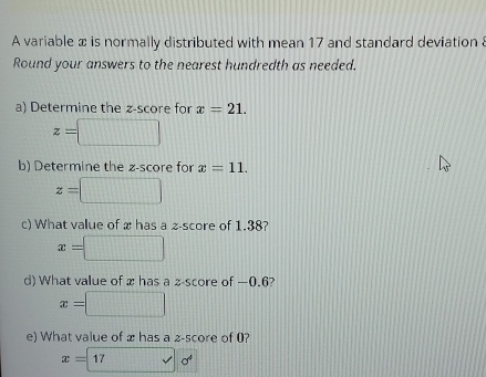 A variable x is normally distributed with mean 17 and standard deviation 8
Round your answers to the nearest hundredth as needed. 
a) Determine the z-score for x=21.
z=□
b) Determine the z-score for x=11.
z=□
c) What value of x has a z-score of 1.38?
x=□
d) What value of x has a z-score of —0.6?
x=□
e) What value of x has a 2 -score of 0?
x=17surd sigma^4