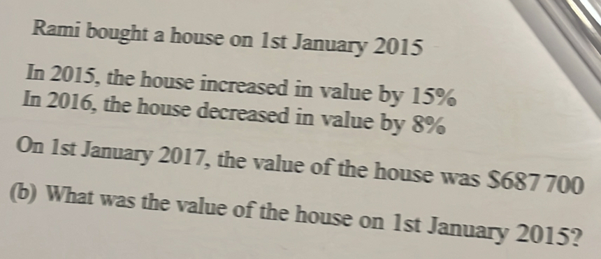 Rami bought a house on 1st January 2015 
In 2015, the house increased in value by 15%
In 2016, the house decreased in value by 8%
On 1st January 2017, the value of the house was $687 700
(b) What was the value of the house on 1st January 2015?