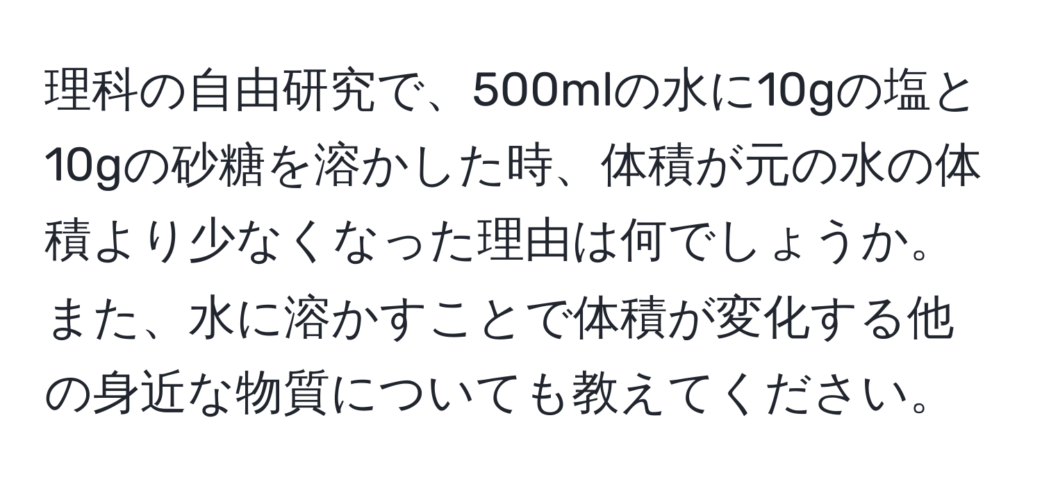 理科の自由研究で、500mlの水に10gの塩と10gの砂糖を溶かした時、体積が元の水の体積より少なくなった理由は何でしょうか。また、水に溶かすことで体積が変化する他の身近な物質についても教えてください。