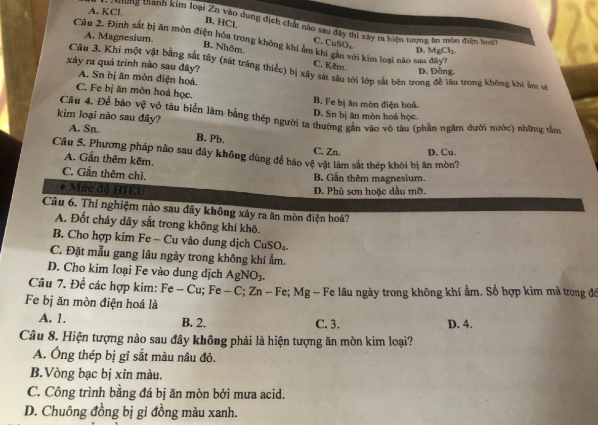 A. KCl.
*   N h ng thành kìm loại Zn vào dung dịch chất nào sau đây thì xây ra hiện tượng ăn mòn điện hoà
B, HCl. C. CuSO₄
A. Magnesium.
Câu 2. Đinh sắt bị ăn mòn điện hóa trong không khí ẩm khi gắn với kìm loại nào sau đây?
B. Nhôm.
D. MgCl_2.
xảy ra quá trinh nào sau đây?
C. Kẽm.
Câu 3. Khi một vật bằng sắt tây (sát tráng thiếc) bị xây sát sâu tới lớp sắt bên trong để lâu trong không khí ẩm sẽ
D. Đồng.
A. Sn bị ăn mòn điện hoá.
C. Fe bị ăn mòn hoá học. B. Fe bị ăn mòn điện hoá.
D. Sn bị ăn mòn hoá học.
Câu 4. Để bảo vệ vỏ tàu biển làm bằng thép người ta thường gắn vào vỏ tàu (phần ngâm dưới nước) những tắm
kim loại nào sau đây?
A. Sn. B. Pb.
C. Zn. D. Cu.
Câu 5. Phương pháp nào sau đây không dùng để bảo vệ vật làm sắt thép khỏi bị ăn mòn?
A. Gắn thêm kẽm.
C. Gắn thêm chì.
B. Gắn thêm magnesium.
* Mức độ HIÊU D. Phủ sơn hoặc dầu mỡ.
Câu 6. Thí nghiệm nào sau đây không xảy ra ăn mòn điện hoá?
A. Đốt cháy dây sắt trong không khí khô.
B. Cho hợp kim Fe - Cu vào dung dịch C uSO_4
C. Đặt mẫu gang lâu ngày trong không khí ẩm.
D. Cho kim loại Fe vào dung dịch AgNO_3.
Câu 7. Để các hợp kim: Fe-Cu;Fe-C;Zn-Fe; Fe; Mg - Fe lâu ngày trong không khí ẩm. Số hợp kim mà trong đó
Fe bị ăn mòn điện hoá là
A. 1. B. 2. C. 3. D. 4.
Câu 8. Hiện tượng nào sau đây không phải là hiện tượng ăn mòn kim loại?
A. Ông thép bị gỉ sắt màu nâu đỏ.
B.Vòng bạc bị xin màu.
C. Công trình bằng đá bị ăn mòn bởi mưa acid.
D. Chuông đồng bị gi đồng màu xanh.