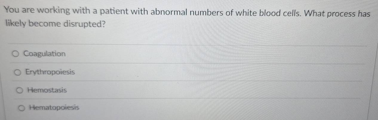 You are working with a patient with abnormal numbers of white blood cells. What process has
likely become disrupted?
Coagulation
Erythropoiesis
Hemostasis
Hematopoiesis