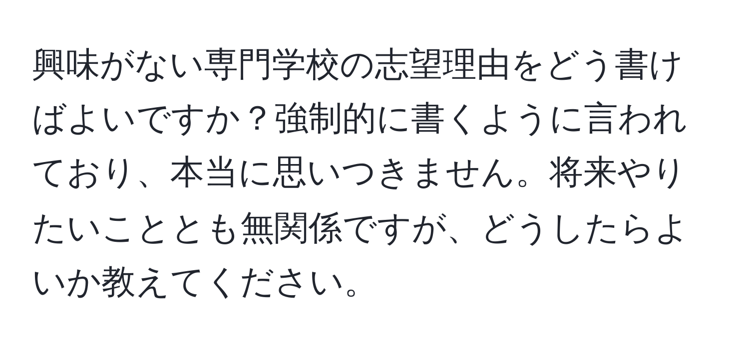 興味がない専門学校の志望理由をどう書けばよいですか？強制的に書くように言われており、本当に思いつきません。将来やりたいこととも無関係ですが、どうしたらよいか教えてください。