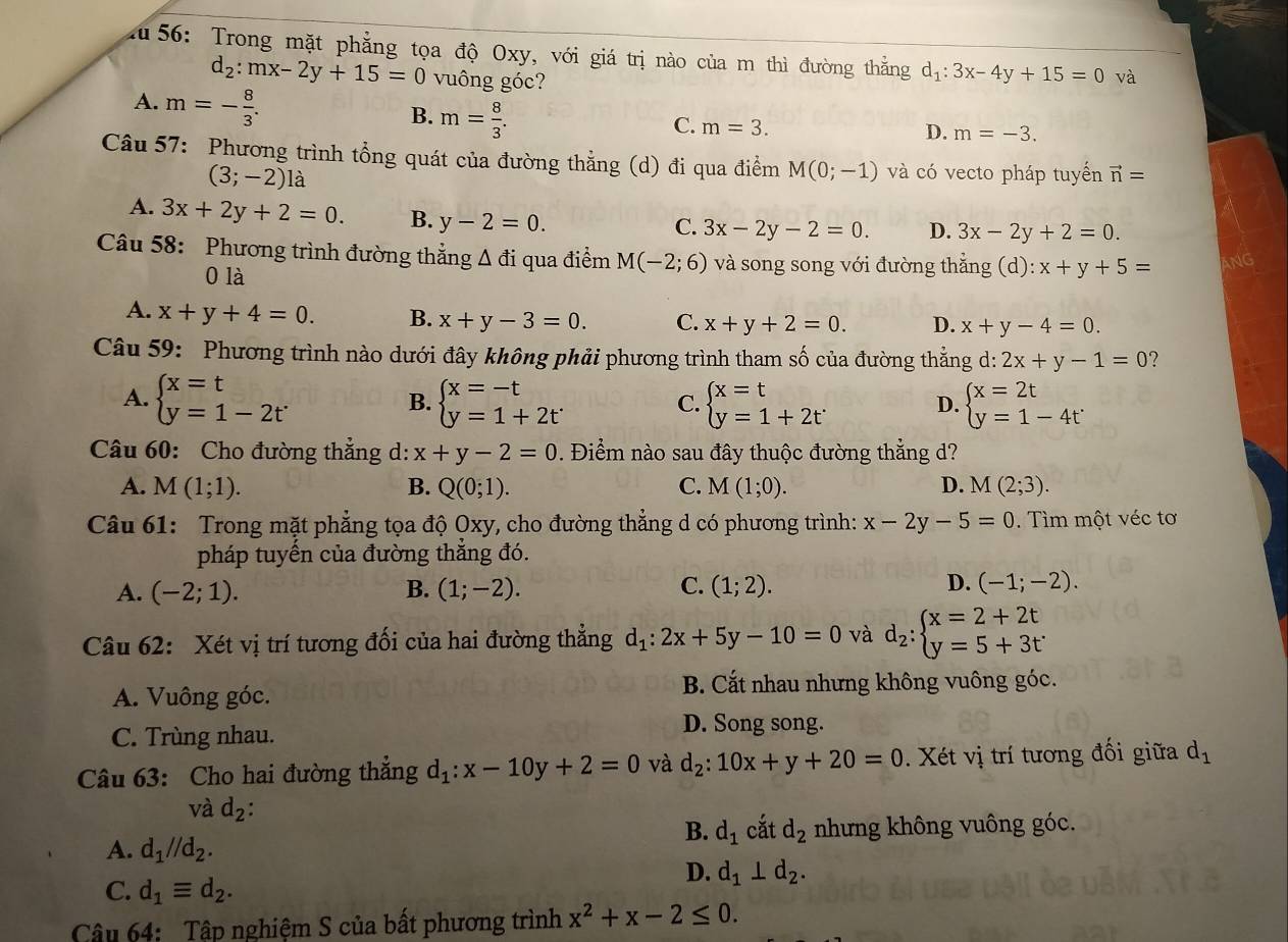 au 56: Trong mặt phẳng tọa độ Oxy, với giá trị nào của m thì đường thẳng d_1:3x-4y+15=0 và
d_2:mx-2y+15=0 vuông góc?
A. m=- 8/3 .
B. m= 8/3 .
C. m=3.
D. m=-3.
Câu 57: Phương trình tổng quát của đường thẳng (d) đi qua điểm M(0;-1) và có vecto pháp tuyển vector n=
(3;-2) là
A. 3x+2y+2=0. B. y-2=0.
C. 3x-2y-2=0. D. 3x-2y+2=0.
Câu 58: Phương trình đường thẳng Δ ở u M(-2;6) và song song với đường thẳng (d) :x+y+5= AnG
ti qua điểm
0 là
A. x+y+4=0. B. x+y-3=0. C. x+y+2=0. D. x+y-4=0.
Câu 59: Phương trình nào dưới đây không phải phương trình tham số của đường thẳng d: 2x+y-1=0 7
A. beginarrayl x=t y=1-2tendarray. beginarrayl x=-t y=1+2tendarray. beginarrayl x=t y=1+2tendarray. D. beginarrayl x=2t y=1-4tendarray.
B.
C.
Câu 60: Cho đường thẳng d: x+y-2=0 0. Điểm nào sau đây thuộc đường thắng d?
A. M(1;1). B. Q(0;1). C. M(1;0). D. M(2;3).
Câu 61: Trong mặt phẳng tọa độ Oxy, cho đường thẳng d có phương trình: x-2y-5=0. Tìm một véc tơ
pháp tuyến của đường thẳng đó.
A. (-2;1). B. (1;-2). C. (1;2). D. (-1;-2).
Câu 62: Xét vị trí tương đối của hai đường thẳng d_1:2x+5y-10=0 và d_2:beginarrayl x=2+2t y=5+3tendarray.
A. Vuông góc. B. Cắt nhau nhưng không vuông góc.
C. Trùng nhau. D. Song song.
Câu 63: Cho hai đường thắng d_1:x-10y+2=0 và d_2:10x+y+20=0. Xét vị trí tương đối giữa d_1
và d_2: B. d_1 cắt d_2
A. d_1//d_2. nhưng không vuông góc.
D. d_1⊥ d_2.
C. d_1equiv d_2.
Câu 64: Tập nghiệm S của bất phương trình x^2+x-2≤ 0.