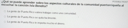 POSSIBLE POINT
¿Qué se puede aprender sobre los aspectos culturales de la comunidad puertorriqueña al
escuchar la canción Isla Bendita?
La gente de Puerto Rico valora trabajar como una comunidad.
La gente de Puerto Rico se quita facilmente.
La gente de Puerto Rico le importa mucho el dinero.