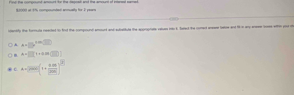 Find the compound amount for the deposit and the amount of interest eamed.
$2000 at 5% compounded annually for 2 years
ldentify the formula needed to find the compound amount and substitute the appropriate values into it. Select the correct answer below and fill in any answer boxes within your ch
A. A=□^((circ)^(0.06(□ ))(□ )
B. A=□ [1+0.05(□ )]
C. A=2000](1+frac 0.05)205)^2