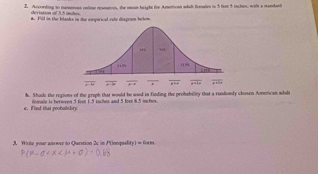 According to numerous online resources, the mean height for American adult females is 5 feet 5 inches, with a standard
deviation of 3.5 inches.
a. Fill in the blanks in the empirical rule diagram below.
b. Shade the regions of the graph that would be used in finding the probability that a randomly chosen American adult
female is between 5 feet 1.5 inches and 5 feet 8.5 inches.
c. Find that probability
3. Write your answer to Question 2c in P(inequality) = form.