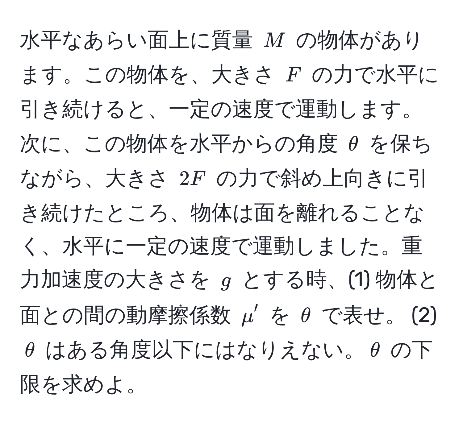 水平なあらい面上に質量 $M$ の物体があります。この物体を、大きさ $F$ の力で水平に引き続けると、一定の速度で運動します。次に、この物体を水平からの角度 $θ$ を保ちながら、大きさ $2F$ の力で斜め上向きに引き続けたところ、物体は面を離れることなく、水平に一定の速度で運動しました。重力加速度の大きさを $g$ とする時、(1) 物体と面との間の動摩擦係数 $mu'$ を $θ$ で表せ。 (2) $θ$ はある角度以下にはなりえない。$θ$ の下限を求めよ。