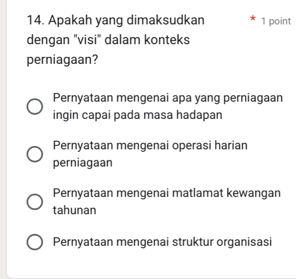 Apakah yang dimaksudkan 1 point
I
dengan "visi" dalam konteks
perniagaan?
Pernyataan mengenai apa yang perniagaan
ingin capai pada masa hadapan
Pernyataan mengenai operasi harian
perniagaan
Pernyataan mengenai matlamat kewangan
tahunan
Pernyataan mengenai struktur organisasi