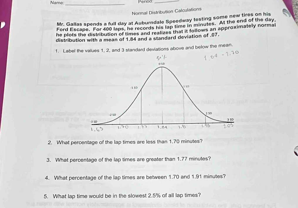 Name: _Period:_ 
Normal Distribution Calculations 
Mr. Gallas spends a full day at Auburndale Speedway testing some new tires on his 
Ford Escape. For 400 laps, he records his lap time in minutes. At the end of the day, 
he plots the distribution of times and realizes that it follows an approximately normal 
distribution with a mean of 1.84 and a standard deviation of . 07. 
1. Label the values 1, 2, and 3 standard deviations above and below the mean. 
2. What percentage of the lap times are less than 1.70 minutes? 
3. What percentage of the lap times are greater than 1.77 minutes? 
4. What percentage of the lap times are between 1.70 and 1.91 minutes? 
5. What lap time would be in the slowest 2.5% of all lap times?