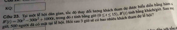 KQ:
B'(t)=20t^3-300t^2+1000t Câu 23. Tại một lễ hội dân gian, tốc độ thay đổi lượng khách tham dự được biểu diễn bằng hàm 
, trong đó t tính bằng giờ 
giờ, 500 người đã có mặt tại lễ hội. Hỏi sau 3 giờ sẽ có bao nhiêu khách tham dự lễ hội? (0≤ t≤ 15), B'(t) tính bằng khách/giờ. Sau mộ 
dần với t ốc