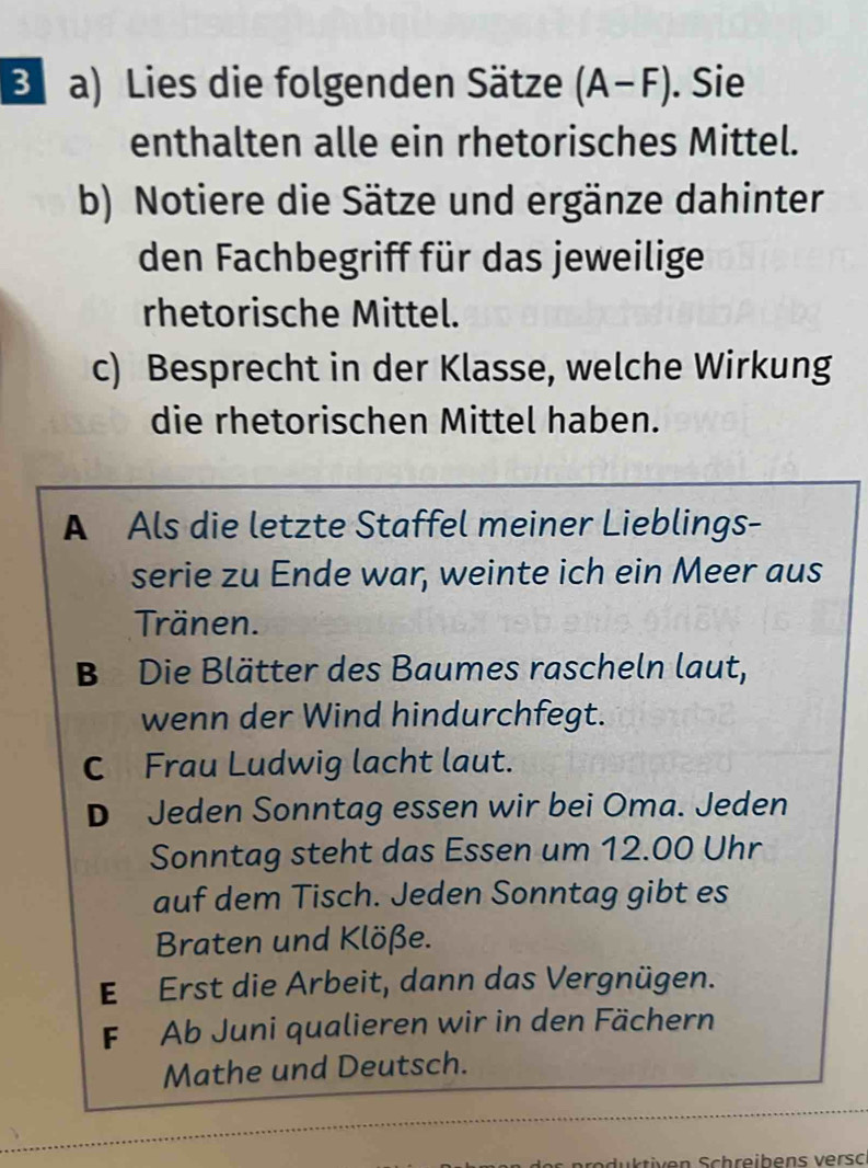 Lies die folgenden Sätze (A-F). Sie
enthalten alle ein rhetorisches Mittel.
b) Notiere die Sätze und ergänze dahinter
den Fachbegriff für das jeweilige
rhetorische Mittel.
c) Besprecht in der Klasse, welche Wirkung
die rhetorischen Mittel haben.
A Als die letzte Staffel meiner Lieblings-
serie zu Ende war, weinte ich ein Meer aus
Tränen.
B Die Blätter des Baumes rascheln laut,
wenn der Wind hindurchfegt.
C Frau Ludwig lacht laut.
D Jeden Sonntag essen wir bei Oma. Jeden
Sonntag steht das Essen um 12.00 Uhr
auf dem Tisch. Jeden Sonntag gibt es
Braten und Klöße.
E Erst die Arbeit, dann das Vergnügen.
F Ab Juni qualieren wir in den Fächern
Mathe und Deutsch.