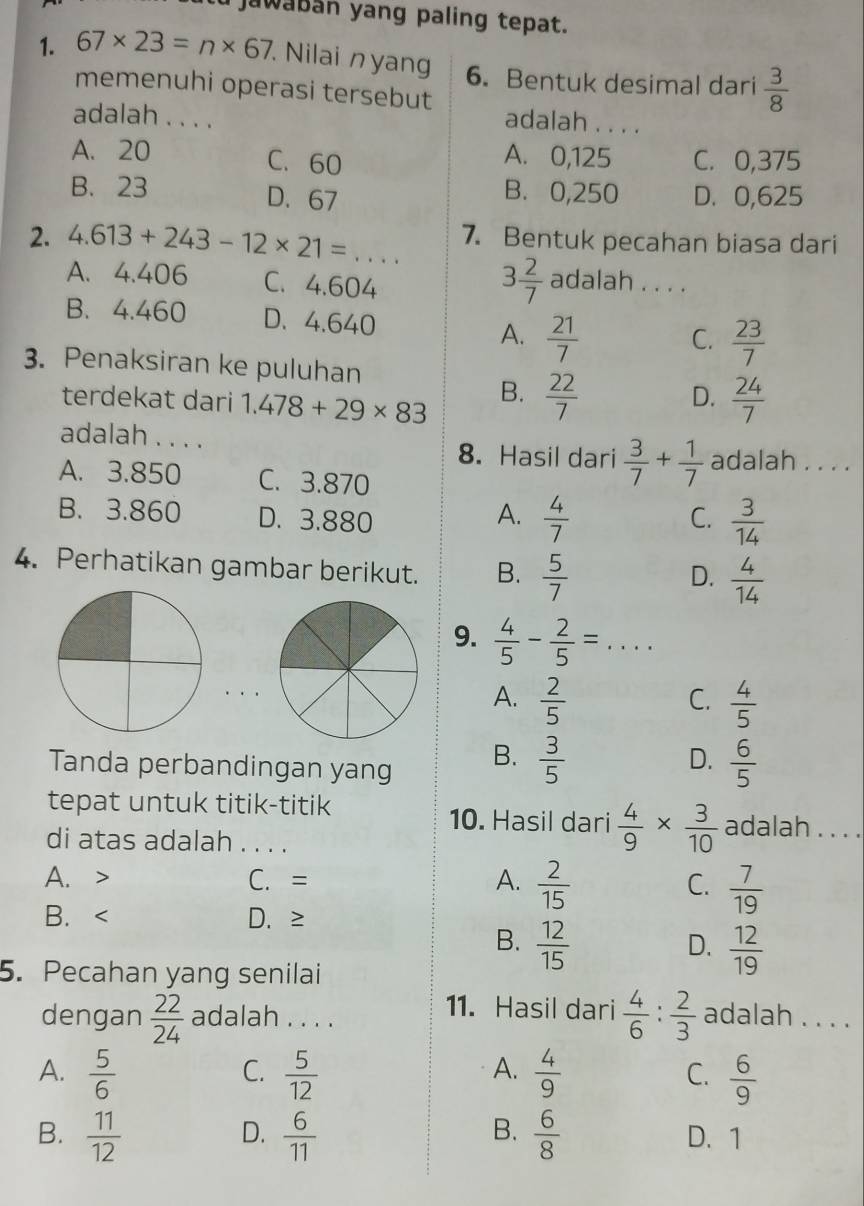 jawaban yang paling tepat.
1. 67* 23=n* 67 Nilai nyang 6. Bentuk desimal dari  3/8 
memenuhi operasi tersebut
adalah . . .
adalah . . . .
A. 20 C. 60 C. 0,375
A. 0,125
B. 0,250
B. 23 D.67 D. 0,625
2. 4.613+243-12* 21=... 7. Bentuk pecahan biasa dari
3 2/7 
A. 4.406 C. 4.604 adalah . . . .
B. 4.460 D、 4.640
A.  21/7   23/7 
C.
3. Penaksiran ke puluhan
terdekat dari 1.478+29* 83
B.  22/7   24/7 
D.
adalah . . . .
8. Hasil dari  3/7 + 1/7  adalah . . . .
A. 3.850 C. 3.870
B. 3.860 D. 3.880 A.  4/7   3/14 
C.
4. Perhatikan gambar berikut. B.  5/7 
D.  4/14 
9.  4/5 - 2/5 =...
A.  2/5   4/5 
C.
Tanda perbandingan yang
B.  3/5   6/5 
D.
tepat untuk titik-titik adalah . . . .
10. Hasil dari  4/9 *  3/10 
di atas adalah . . . .
A. > C. = A.  2/15  C.  7/19 
B. < D.≥
B.   12/15   12/19 
D.
5. Pecahan yang senilai
11. Hasil dari
dengan  22/24  adalah . . . .  4/6 : 2/3  adalah . . . .
C.
A.
A.  5/6   5/12   4/9  C.  6/9 
D.
B.
B.  11/12   6/11   6/8  D. 1