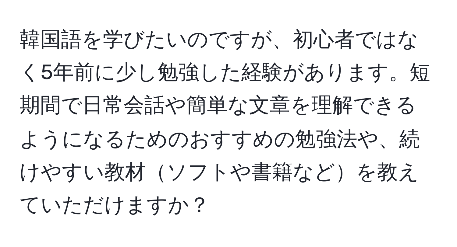 韓国語を学びたいのですが、初心者ではなく5年前に少し勉強した経験があります。短期間で日常会話や簡単な文章を理解できるようになるためのおすすめの勉強法や、続けやすい教材ソフトや書籍などを教えていただけますか？