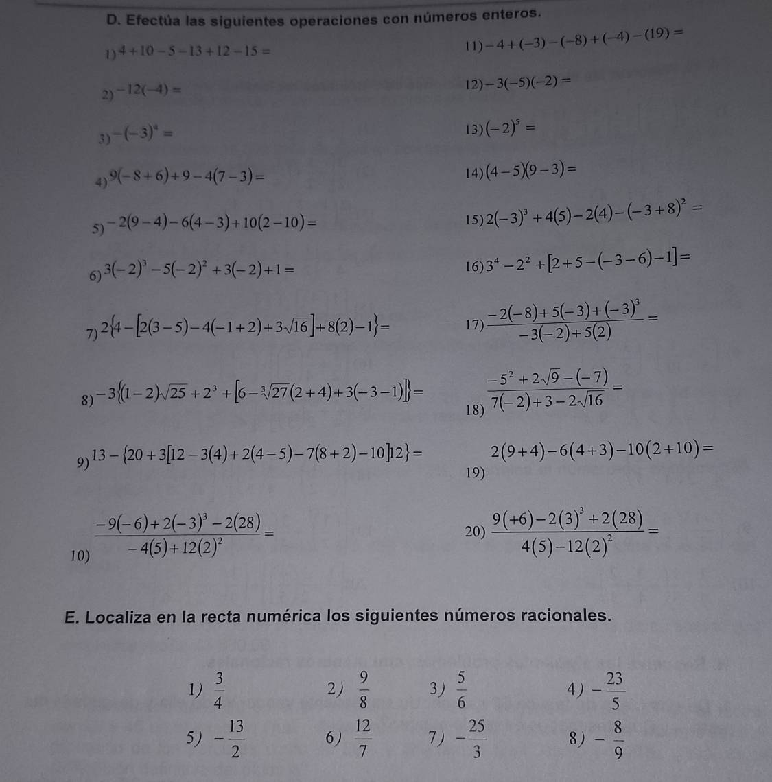 Efectúa las siguientes operaciones con números enteros.
1) 4+10-5-13+12-15=
11) -4+(-3)-(-8)+(-4)-(19)=
2) -12(-4)=
12) -3(-5)(-2)=
3) -(-3)^4=
13) (-2)^5=
4) 9(-8+6)+9-4(7-3)=
14) (4-5)(9-3)=
5) -2(9-4)-6(4-3)+10(2-10)=
15) 2(-3)^3+4(5)-2(4)-(-3+8)^2=
6) 3(-2)^3-5(-2)^2+3(-2)+1=
16) 3^4-2^2+[2+5-(-3-6)-1]=
7) 2 4-[2(3-5)-4(-1+2)+3sqrt(16)]+8(2)-1 =
17) frac -2(-8)+5(-3)+(-3)^3-3(-2)+5(2)=
8) -3 (1-2)sqrt(25)+2^3+[6-sqrt[3](27)(2+4)+3(-3-1)] =  (-5^2+2sqrt(9)-(-7))/7(-2)+3-2sqrt(16) =
18)
9) 13- 20+3[12-3(4)+2(4-5)-7(8+2)-10]12 =
2(9+4)-6(4+3)-10(2+10)=
19)
10) frac -9(-6)+2(-3)^3-2(28)-4(5)+12(2)^2=
20) frac 9(+6)-2(3)^3+2(28)4(5)-12(2)^2=
E. Localiza en la recta numérica los siguientes números racionales.
1)  3/4   9/8  3)  5/6  4 ) - 23/5 
2)
5) - 13/2   12/7  7) - 25/3  8) - 8/9 
6)