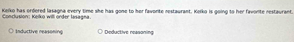 Keiko has ordered lasagna every time she has gone to her favorite restaurant. Keiko is going to her favorite restaurant.
Conclusion: Keiko will order lasagna.
Inductive reasoning Deductive reasoning