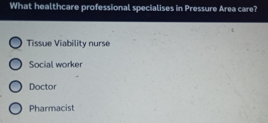 What healthcare professional specialises in Pressure Area care?
Tissue Viability nurse
Social worker
Doctor
Pharmacist