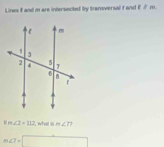 Lines & and m are intersected by transversal f and ell parallel m. 
If m∠ 2=112 , what is m∠ 7
m∠ 7=□