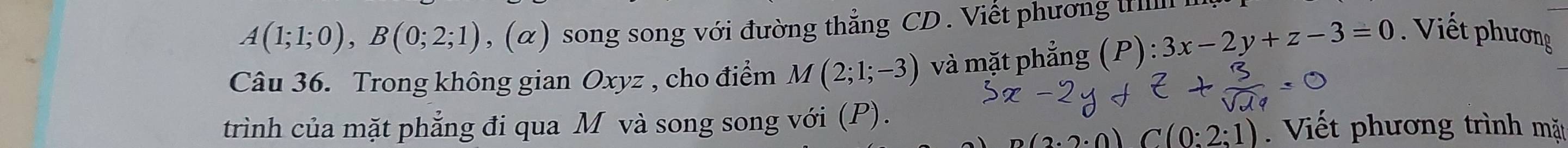 A(1;1;0), B(0;2;1) , (α) song song với đường thẳng CD. Viết phương iIll 
Câu 36. Trong không gian Oxyz , cho điểm M(2;1;-3) và mặt phẳng (P):3x-2y+z-3=0. Viết phương 
trình của mặt phẳng đi qua M và song song với (P). Viết phương trình mặt.2· 0) C(0:2:1)