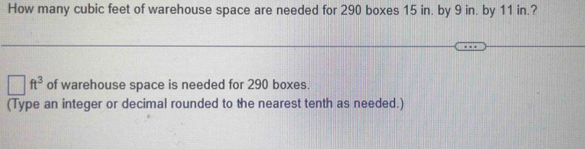 How many cubic feet of warehouse space are needed for 290 boxes 15 in. by 9 in. by 11 in.?
□ ft^3 of warehouse space is needed for 290 boxes. 
(Type an integer or decimal rounded to the nearest tenth as needed.)