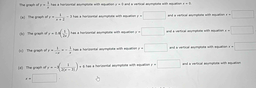 The graph of y= 1/x  has a horizontal asymptote with equation y=0 and a vertical asymptote with equation x=0.
(a) The graph of y= 1/x+2 -3 has a horizontal asymptote with equation y=□ and a vertical asymptote with equation x=□
(b) The graph of y=0.6( 1/2x ) has a horizontal asymptote with equation y=□ and a vertical asymptote with equation x=□
(c) The graph of y= 1/-x =- 1/x  has a horizontal asymptote with equation y=□ and a vertical asymptote with equation x=□
(d) The graph of y=-3( 1/2(x-3) )+6 has a horizontal asymptote with equation y=□ and a vertical asymptote with equation
x=□.