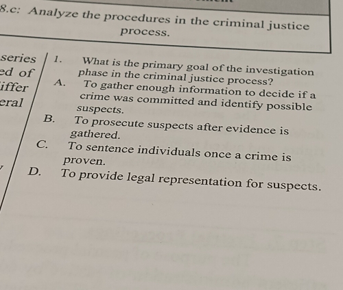 c: Analyze the procedures in the criminal justice
process.
series 1. What is the primary goal of the investigation
ed of phase in the criminal justice process?
iffer A. To gather enough information to decide if a
crime was committed and identify possible
eral suspects.
B. To prosecute suspects after evidence is
gathered.
C. To sentence individuals once a crime is
proven.
D. To provide legal representation for suspects.