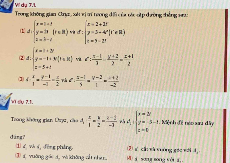 Ví dụ 7.1.
Trong không gian Oxyz, xét vị trí tương đối của các cặp đường thắng sau:
(1) d:beginarrayl x=1+t y=2t z=3-tendarray.  (t∈ R) và d':beginarrayl x=2+2t' y=3+4t'(t'∈ R) z=5-2t'endarray.
2 d:beginarrayl x=1+2t y=-1+3t(t∈ R) z=5+tendarray. và d': (x-1)/3 = (y+2)/2 = (z+1)/2 
(3) d: x/1 = (y-1)/-1 = z/2  và d': (x-1)/5 = (y-2)/1 = (z+2)/-2 
Ví dụ 7.1.
Trong không gian Oxyz , cho d_1: x/1 = y/2 = (z-2)/-3  và d_2:beginarrayl x=2t y=-3-t, z=0endarray.. Mệnh đề nào sau đây
dúng?
(1) d_1 và d_2 đồng phẳng. 2 d_1 cắt và vuông góc với d_2.
3) d_1 vuông góc d_2 và không cắt nhau, (4) d_1 song song với d, .