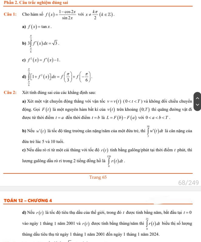 Phần 2. Câu trắc nghiệm đúng sai
Câu 1: Cho hàm số f(x)= (1-cos 2x)/sin 2x voix!=  kπ /2 (k∈ Z).
a) f(x)=tan x.
b) 3∈tlimits _0^((frac π)3)f'(x)dx=sqrt(3).
 π /6 
c) f^2(x)=f'(x)-1.
d) ∈tlimits _x^((frac π)3)[1+f^2(x)]dx=f( π /3 )+f(- π /6 ).  π /6 
Câu 2: Xét tính đúng sai của các khẳng định sau:
a) Xét một vật chuyển động thẳng với vận tốc v=v(t)(0 và không đổi chiều chuyển
động. Gọi F(t) là một nguyên hàm bất kì của v(t) trên khoảng (0;T) thì quãng đường vật đi
được từ thời điểm t=a đến thời điểm t=b là L=F(b)-F(a) với 0
b) Nếu w'(t) là tốc độ tăng trưởng cân nặng/năm của một đứa trẻ, thì ∈tlimits _5^(10)w'(t) dt là cân nặng của
đứa trẻ lúc 5 và 10 tuổi.
c) Nếu dầu rò ri từ một cái thùng với tốc độ r(t) tính bằng galông/phút tại thời điểm ≠ phút, thì
lượng galông dầu rò ri trong 2 tiếng đồng hồ là ∈tlimits _0^(120)r(t)dt.
Trang 65
68/249
TOÁN 12 - CHƯƠNG 4
d) Nếu r(t) là tốc độ tiêu thụ dầu của thế giới, trong đó 1 được tính bằng năm, bắt đầu tại t=0
vào ngày 1 tháng 1 năm 2001 và r(t) được tính bằng thùng/năm thì ∈tlimits _0^(23)r(t)dt biểu thị số lượng
thùng dầu tiêu thụ từ ngày 1 tháng 1 năm 2001 đến ngày 1 tháng 1 năm 2024.