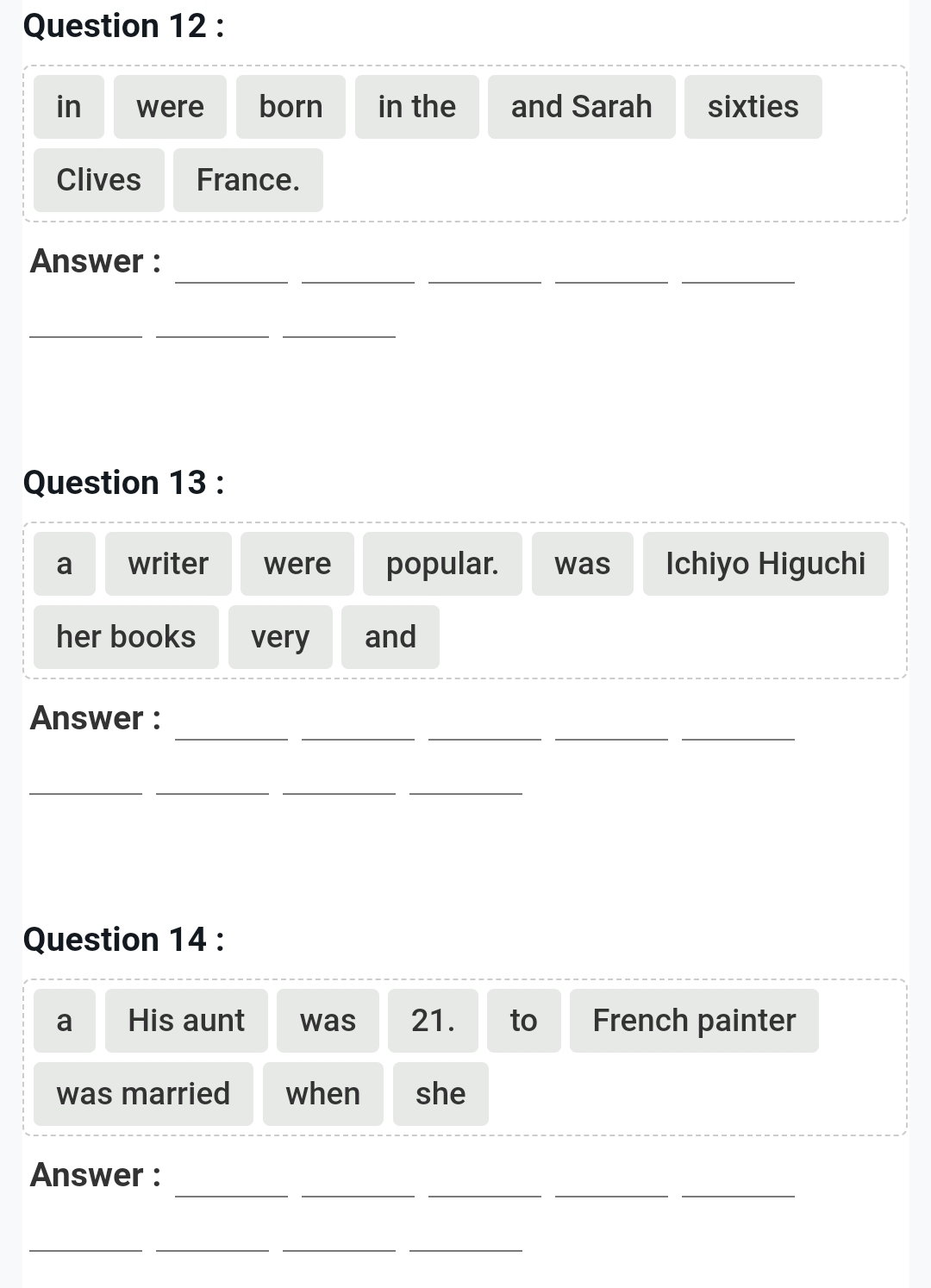 in were born in the and Sarah sixties 
Clives France. 
__ 
__ 
_ 
Answer : 
_ 
__ 
Question 13 : 
a writer were popular. was Ichiyo Higuchi 
her books very and 
_ 
_ 
__ 
_ 
Answer : 
__ 
__ 
Question 14 : 
a His aunt was 21. to French painter 
was married when she 
_ 
__ 
__ 
Answer : 
__ 
__