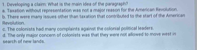 Developing a claim: What is the main idea of the paragraph?
a. Taxation without representation was not a major reason for the American Revolution.
b. There were many issues other than taxation that contributed to the start of the American
Revolution.
c. The colonists had many complaints against the colonial political leaders.
d. The only major concern of colonists was that they were not allowed to move west in
search of new lands.