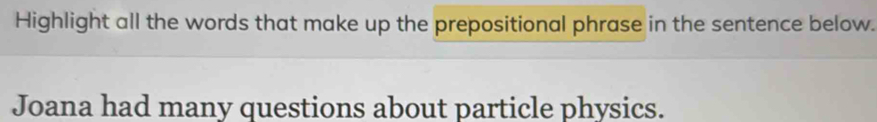 Highlight all the words that make up the prepositional phrase in the sentence below. 
Joana had many questions about particle physics.