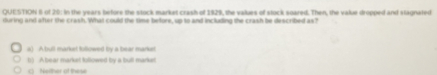 of 20: in the years before the stock market crash of 1929, the values of stock soared. Then, the value dropped and stagnated
during and after the crash. What could the time before, up to and including the crash be described as?
a) A bull market followed by a bear market
b) A bear market followed by a bull market
c) Neither of these