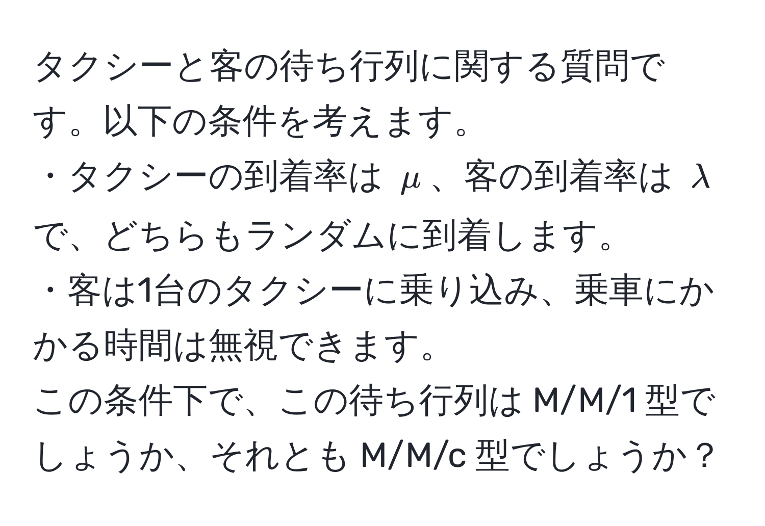 タクシーと客の待ち行列に関する質問です。以下の条件を考えます。  
・タクシーの到着率は $mu$、客の到着率は $lambda$ で、どちらもランダムに到着します。  
・客は1台のタクシーに乗り込み、乗車にかかる時間は無視できます。  
この条件下で、この待ち行列は M/M/1 型でしょうか、それとも M/M/c 型でしょうか？