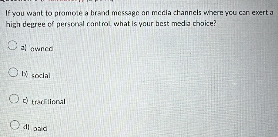 If you want to promote a brand message on media channels where you can exert a
high degree of personal control, what is your best media choice?
a) owned
b) social
c) traditional
d) paid