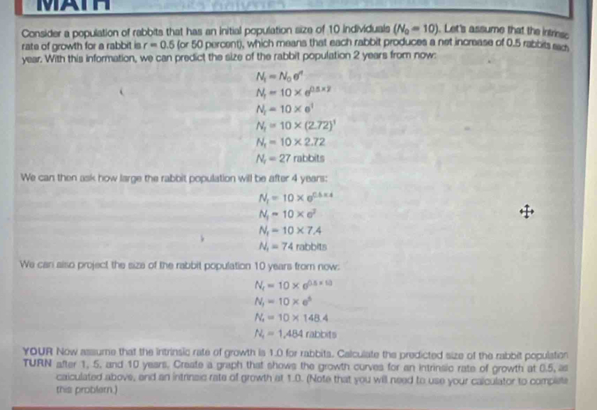 MAIH 
Consider a population of rabbits that has an initial population size of 10 individuals (N_0=10). Let's assume that the intriesc 
rate of growth for a rabbit is r=0.5 (or 50 percent), which means that each rabbit produces a net increase of 0.5 rabbits eac
year. With this information, we can predict the size of the rabbit population 2 years from now:
N_1=N_0e^n
N_t=10* e^(0.5* 2)
N_t=10* e^t
N_1=10* (2.72)^1
N_1=10* 2.72
N_r=27rabbits
We can then ask how large the rabbit population will be after 4 years :
N_t=10* e^(0.5* 4)
N_1-10* e^2
N_1=10* 7.4
N_1=74rabbits
We can also project the size of the rabbit population 10 years from now:
N_t=10* e^(0.5* 10)
N_1=10* e^5
N_t=10* 148.4
N_t=1,484rabbts
YoUR Now assume that the intrinsic rate of growth is 1.0 for rabbits. Calculate the predicted size of the rabbit population 
TURN after 1, 5. and 10 years. Create a graph that shows the growth curves for an intrinsic rate of growth at 0.5, as 
calculated above, and an intrinsic rate of growth at 1.0. (Note that you will need to use your calculator to complete 
this problern.)