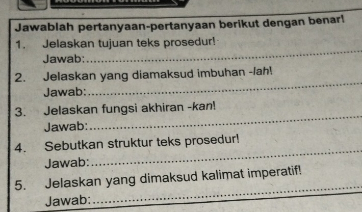 Jawablah pertanyaan-pertanyaan berikut dengan benar! 
_ 
1. Jelaskan tujuan teks prosedur! 
Jawab: 
_ 
2. Jelaskan yang diamaksud imbuhan -/ah! 
Jawab: 
3. Jelaskan fungsi akhiran -kan! 
Jawab: 
_ 
4. Sebutkan struktur teks prosedur! 
Jawab: 
_ 
5. Jelaskan yang dimaksud kalimat imperatif! 
Jawab: 
_