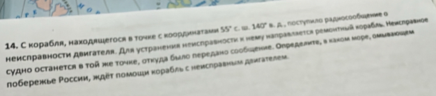 С корабля, находяшегося вточκе сκоординаталеи 55° C. Ⅲ. 140° 8. A, πосτуπμτο рαднοсοοδςιение ο 
неислравности двигателя. Для устранения немсправносτи κ нему налравлεеτся ремонτηый κоρабль. Неислравное 
судно останеτся в τοй же точке, σтηуда бμло лередано сообιξение. Орределиτе, в κахом море, оμμваοыем 
лобережье Ρоссии, ждёτ поμομιи κоρабль с неисηравным дεигаτелем.